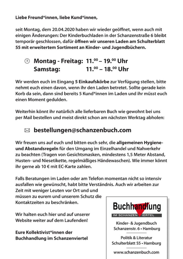 Liebe Freundinnen, liebe Kundinnen,
seit Montag, dem 20.04.2020 haben wir wieder geöffnet, wenn auch mit einigen Änderungen: Der Kinderbuchladen in der Schanzenstraße 6 bleibt vorerst geschlossen, dafür öffnen wir bis auf Weiteres unseren Laden am Schulterblatt 55 mit erweitertem Sortiment. Wir werden eine Auswahl von Kinder- und Jugendbüchern temporär in den Laden am Schulterblatt bringen, sodass ihr auch dort ein wenig für die Kleinen stöbern könnt.
Montag - Freitag 11.00 - 19.00 Uhr
Samstag 11.00 - 18.00 Uhr
Wir werden euch im Eingang 5 Einkaufskörbe zur Verfügung stellen, bitte nehmt euch einen davon, wenn ihr den Laden betretet. Sollte gerade kein Korb da sein, so sind bereits 5 Kund*innen im Laden und ihr müsst euch leider einen Moment gedulden.
Weiterhin könnt ihr natürlich wie gewohnt jedes lieferbare Buch per Mail bestellen und meist schon am nächsten Werktag bei uns abholen:
Mail: bestellungen@schanzenbuch.com
Wir freuen uns auf euch und bitten euch sehr, die allgemeinen Hygiene- und Abstandsregeln für den Umgang im Einzelhandel und Nahverkehr zu beachten ( Tragen von Gesichtsmasken, mindestens 1,5 Meter Abstand, Husten- und Niesetikette, regelmäßiges Händewaschen). Bitte habt auch Verständnis, falls Beratungen momentan nicht so intensiv ausfallen wie gewünscht, da es weiterhin wichtig ist, zu eurem und unserem Schutz Kontaktzeiten zu beschränken. Leider können wir zur Zeit auch keine Buchspenden für unser Antiquariat entgegen nehmen.
Eure Kollektivist*innen der
Buchhandlung im Schanzenviertel